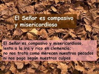 El Señor es compasivo y misericordioso,  lento a la ira y rico en clemencia;  no nos trata como merecen nuestros pecados  ni nos paga según nuestras culpas El Señor es compasivo  y misericordioso 