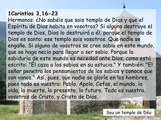 1Corintios 3,16-23 Hermanos: ¿No sabéis que sois templo de Dios y que el Espíritu de Dios habita en vosotros? Si alguno destruye el templo de Dios, Dios lo destruirá a él; porque el templo de Dios es santo: ese templo sois vosotros. Que nadie se engañe. Si alguno de vosotros se cree sabio en este mundo, que se haga necio para llegar a ser sabio. Porque la sabiduría de este mundo es necedad ante Dios, como está escrito: "Él caza a los sabios en su astucia." Y también: "El señor penetra los pensamientos de los sabios y conoce que son vanos." Así, pues, que nadie se gloríe en los hombres, pues todo es vuestro: Pablo, Apolo, Cefas, el mundo, la vida, la muerte, lo presente, lo futuro. Todo es vuestro, vosotros de Cristo, y Cristo de Dios. Sou un temple de Déu 
