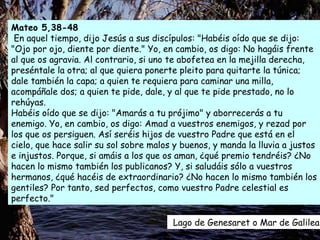 Lago de Genesaret o Mar de Galilea  Mateo 5,38-48 En aquel tiempo, dijo Jesús a sus discípulos: "Habéis oído que se dijo: "Ojo por ojo, diente por diente." Yo, en cambio, os digo: No hagáis frente al que os agravia. Al contrario, si uno te abofetea en la mejilla derecha, preséntale la otra; al que quiera ponerte pleito para quitarte la túnica; dale también la capa; a quien te requiera para caminar una milla, acompáñale dos; a quien te pide, dale, y al que te pide prestado, no lo rehúyas.  Habéis oído que se dijo: "Amarás a tu prójimo" y aborrecerás a tu enemigo. Yo, en cambio, os digo: Amad a vuestros enemigos, y rezad por los que os persiguen. Así seréis hijos de vuestro Padre que está en el cielo, que hace salir su sol sobre malos y buenos, y manda la lluvia a justos e injustos. Porque, si amáis a los que os aman, ¿qué premio tendréis? ¿No hacen lo mismo también los publicanos? Y, si saludáis sólo a vuestros hermanos, ¿qué hacéis de extraordinario? ¿No hacen lo mismo también los gentiles? Por tanto, sed perfectos, como vuestro Padre celestial es perfecto."  