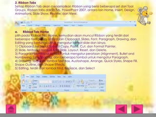 3. Ribbon Tabs
Setiap Ribbon Tab akan menampilkan Ribbon yang berisi beberapa set dari Tool
Groups. Ribbon tabs dalam Ms. PowerPoint 2007, antara lain Home, Insert, Design,
Animations, Slide Show, Review, dan View.

a.
Ribbon Tab Home
pilih pada Ribbon Tab Home, kemudian akan muncul Ribbon yang terdiri dari
beberapa tool group, antara lain Clipboard, Slides, Font, Paragraph, Drawing, dan
Editing yang berfungsi untuk mengatur format slide dan isinya.
1) Clipboard, terdapat tombol Copy, Paste, Cut, dan Format Painter.
2) Slide, terdapat tombol Add Slide, Layout, Reset, dan Delete.
3) Paragraph, terdapat tombol untuk mengatur perataan (Alignment), Bullet and
Numbering, Line Spacing, dan beberapa tombol untuk mengatur Paragraph.
4) Drawing, terdapat tombol Text Box, Austoshape, Arrange, Quick Styles, Shape Fill,
Shape Outline, dan Shape Effects.
5) Editing, terdiri dari tombol Find, Replace, dan Select

 