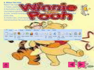 b. Ribbon Tab Insert
Ribbon tab Insert terdiri dari beberapa tool group, antara lain:
1) Tables, perintah untuk menambahkan tabel pada tampilan slide Anda.
2) Illustrations, terdapat tombol-tombol yang dapat Anda gunakan untuk
menyisipkan gambar, clipart, photo album, shapes, smartart, dan chart (grafik).
3) Links, tombol-tombol pada tool group ini dapat digunakan untuk membuat link
pada slide.
4) Media Clips, untuk memperkaya tampilan slide Anda, maka Anda dapat
menambahkan file sound (suara) atau movie (film).

 