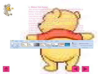 c. Ribbon Tab Design
Jika anda mengklik Ribbon tab Design, maka akan muncul
Ribbon dengan beberapa tool group, antara lain Page
Setup, Themes, dan Background yang berfungsi untuk
mendesain slide Anda.
1) Page Setup, terdapat tombol untuk mengatur orientasi
dari slide, apakah Anda akan menggunakan orientasi
portrait atau landscape.
2) Themes, Anda dapat menggunakan pilihan desain yang
sudah disiapkan oleh Ms. PowerPoint 2007 untuk slide Anda.
3) Background, untuk memperindah slide yang Anda buat.
Anda dapat menata latar belakang slide Anda dengan
menggunakan menu pada toolgroup ini.

 