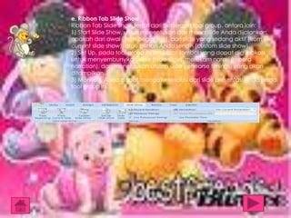 e. Ribbon Tab Slide Show
Ribbon Tab Slide Show terdiri dari beberapa tool group, antara lain:
1) Start Slide Show, untuk menentukan dari mana slide Anda dijalankan,
apakah dari awal (from beginning), dari slide yang sedang aktif (from
current slide show), atau pilihan Anda sendiri (custom slide show).
2) Set Up, pada tool group ini terdapat tombol yang dapat digunakan
untuk menyembunyikan slide (hide slide), merekam narasi (record
narration), dan menentukan urutan slide (rehearse timings) yang akan
ditampilkan.
3) Monitors, Anda dapat mengatur resolusi dari slide presentasi Anda pada
tool group ini.

 
