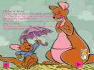 f. Ribbon Tab Review
Terdapat tiga tool group pada Ribbon Tab ini, antara lain:
1) Proofing, digunakan untuk melakukan pengecekan pada
tata tulis yang Anda buat di slide.
2) Comments, Anda dapat memberikan catatan pada slide
yang Anda buat.
3) Protect, Anda dapat menggunakannya untuk melindungi
slide presentasi yang Anda buat.

 