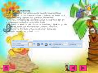 d. Ribbon Tab Animations
Pada Ribbon Tab Animations, Anda dapat menambahkan
berbagai macam bentuk animasi pada slide Anda. Terdapat 3
tool group yang dapat Anda gunakan, antara lain:
1) Preview, tombol ini dipergunakan untuk melihat hasil dari animasi yang Anda berikan untuk slide Anda.
2) Animations, Anda dapat memilih animasi bagi objek yang ada
pada slide, terdiri dari Animate dan Custom Animations.
3) Transition to This Slide, untuk memberikan slide pada
perpindahan slide yang Anda buat.

 