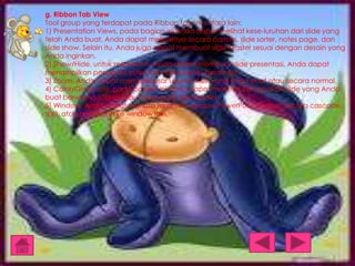 g. Ribbon Tab View
Tool group yang terdapat pada Ribbon Tab ini antara lain:
1) Presentation Views, pada bagian ini Anda dapat melihat kese-luruhan dari slide yang
telah Anda buat. Anda dapat melihatnya secara normal, slide sorter, notes page, dan
slide show. Selain itu, Anda juga dapat membuat slide Master sesuai dengan desain yang
Anda inginkan.
2) Show/Hide, untuk membantu Anda dalam membuat slide presentasi, Anda dapat
menampilkan penggaris (ruler) dan garis bantu (gridlines).
3) Zoom, Anda dapat memperbesar ukuran slide yang Anda buat atau secara normal.
4) Color/Grayscale, pada bagian ini Anda dapat menentukan apakah slide yang Anda
buat berwarna (color) atau hitam putih (grayscale).
5) Window, Anda dapat menata tampilan window PowerPoint apakah secara cascade,
split, atau berpindah ke window lain.

 