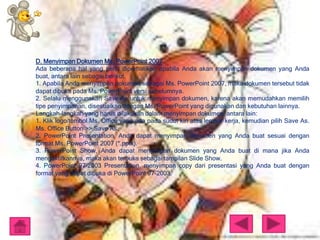 D. Menyimpan Dokumen Ms. PowerPoint 2007
Ada beberapa hal yang perlu diperhatikan apabila Anda akan menyimpan dokumen yang Anda
buat, antara lain sebagai berikut.
1. Apabila Anda menyimpan dokumen sebagai Ms. PowerPoint 2007, maka dokumen tersebut tidak
dapat dibuka pada Ms. PowerPoint versi sebelumnya.
2. Selalu menggunakan Save As untuk menyimpan dokumen, karena akan memudahkan memilih
tipe penyimpanan, disesuaikan dengan Ms. PowerPoint yang digunakan dan kebutuhan lainnya.
Langkah-langkah yang harus dilakukan dalam menyimpan dokumen, antara lain:
1. Klik logo/tombol Ms. Office yang ada pada sudut kiri atas lembar kerja, kemudian pilih Save As.
Ms. Office Button >> Save As.
2. PowerPoint Presentation, Anda dapat menyimpan dokumen yang Anda buat sesuai dengan
format Ms. PowerPoint 2007 (*.pptx).
3. PowerPoint Show, Anda dapat menyimpan dokumen yang Anda buat di mana jika Anda
mengaktifkannya, maka akan terbuka sebagai tampilan Slide Show.
4. PowerPoint 97-2003 Presentation, menyimpan copy dari presentasi yang Anda buat dengan
format yang dapat dibuka di PowerPoint 97-2003.

 