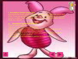 1. Menyisipkan Gambar dalam Slide
Agar presentasi Anda tampil memukau, masukkanlah gambar ke dalam slide
Anda. Proses pengambilan gambar atau file foto dapat diambil dari macammacam sumber, misalnya dari Clip Art, CD atau Disket, AutoShapes, WordArt,
Tabel, dan lain-lain.
a)
Menyisipkan gambar dari Clip Art
Caranya seperti berikut :
1.Klik menu Insert, kemudian pilih Picture.
2.Klik Clip Art, selanjutnya pilih dan klik Clip Organizer (untuk Windows XP).
3.Pilihlah dan klik double pada Office Colection.
4.Selanjutnya silakan Anda memilih salah satu koleksi, misalnya Academic.
5.Pilih dan klik salah satu gambar.
6.Klik Insert Clip untuk menyisipkan gambar ke dalam slide.

 