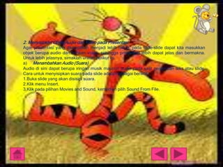 2. Menyisipkan Objek Audio dan Video pada Presentasi
Agar presentasi yang ditampilkan menjadi lebih hidup, pada slide-slide dapat kita masukkan
objek berupa audio dan bahkan video, sehingga presentasi lebih dapat jelas dan bermakna.
Untuk lebih jelasnya, simaklah uraian berikut ini.
a) Menambahkan Audio (Suara)
Audio di sini dapat berupa iringan musik maupun audio pada saat pergantian teks atau slide.
Cara untuk menyisipkan suara pada slide adalah sebagai berikut.
1.Buka slide yang akan disisipi suara.
2.Klik menu Insert.
3.Klik pada pilihan Movies and Sound, kemudian pilih Sound From File.

 