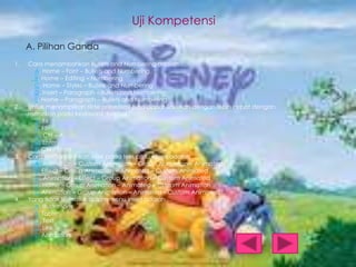 Uji Kompetensi
A. Pilihan Ganda
1.

2.

3.

4.

Cara menambahkan Bullets and Numbering adalah …
A. Home – Font – Bullets and Numbering
B. Home – Editing – Numbering
C. Home – Styles – Bullets and Numbering
D. Insert – Paragraph – Bullets and Numbering
E. Home – Paragraph – Bullets and Numbering
Untuk menampilkan slide presentasi juga dapat ilakukan dengan lebih cepat dengan
menekan pada keyboard tombol …
A. F6
B. F5
C. Ctrl – A
D. Enter
E. Ctrl – Enter
Cara menambahkan efek pada teks atau objek adalah …
A. Animation – Custom Animation – Group Animation – Animated
B. Effect – Group Animation – Animated – Custom Animated
C. Animation – Effect – Group Animation – Custom Animated
D. Home – Group Animation – Animated – Custom Animation
E. Animation – Group Animation – Animated - Custom Animated
Yang tidak termasuk dalam menu insert adalah …
A. Illustrations
B. Table
C. Text
D. Link
E. Animation

 