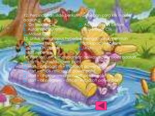 12. Perpindahan slide berikutnya dengan cara klik mouse
adalah.....
A. On Mouse Clik
D. Automatically before
B. Automatically after
E. In Mouse Clik
C. Mouse Clik
13. Untuk menghapus hyperlink menggunakan perintah
A. Remove hyperlink
B. Backspace hyperlink
C. Delete hyperlink
D. Undo
E. Edit hyperlink
14. Perintah untuk menjalankan aplikasi power point adalah…
a. start – microsoft power point
b. start – all program – microsoft power point
c. start – office - microsoft power point
d. start – all program - microsoft power point
e. start – all program – office - microsoft power point

 