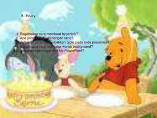 B. Essay

1. Bagaimana cara membuat hyperlink?
2. Apa yang dimaksud dengan slide?
3. Jelaskan cara menambahkan table pada slide presentasi!
4. Bagaimana cara mengatur warna background?
5. Jelaskan apa fungsi dari Ms PowerPoint?

 
