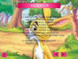 INDIKATOR
1.1 MENGETAHUI CARA MENGATIFKAN
MICROSOFT POWER POINT
1.2 MENGIDENTIFIKASI LEMBAR KERJA
MICROSOFT POWER POINT
1.3 MENGETAHUI FUNGSI DARI TOOLS
MICROSOFT POWER POINT 2007
1.4 MENGETAHUI CARA MENYIMPAN
DOKUMEN MICROSOFT POWER POINT
2007
1.5 MENGETAHUI CARA MENUTUP
PRESENTASI

 