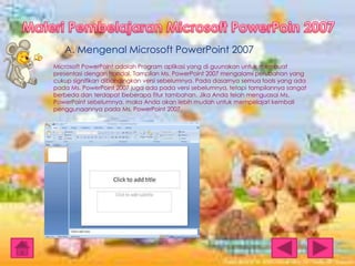 A. Mengenal Microsoft PowerPoint 2007
Microsoft PowerPoint adalah Program aplikasi yang di guunakan untuk membuat
presentasi dengan handal. Tampilan Ms. PowerPoint 2007 mengalami perubahan yang
cukup signifikan dibandingkan versi sebelumnya. Pada dasarnya semua tools yang ada
pada Ms. PowerPoint 2007 juga ada pada versi sebelumnya, tetapi tampilannya sangat
berbeda dan terdapat beberapa fitur tambahan. Jika Anda telah menguasai Ms.
PowerPoint sebelumnya, maka Anda akan lebih mudah untuk mempelajari kembali
penggunaannya pada Ms. PowerPoint 2007.

 