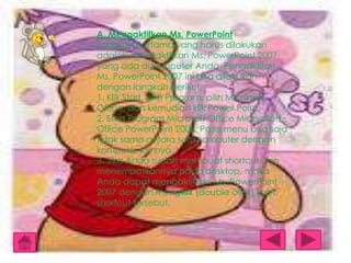 A. Mengaktifkan Ms. PowerPoint
Langkah pertama yang harus dilakukan
adalah mengaktifkan Ms. PowerPoint 2007
yang ada di komputer Anda. Pengaktifan
Ms. PowerPoint 2007 ini bisa dilakukan
dengan langkah berikut.
1. Klik Start, pilih Program, pilih Microsoft
Office, dan kemudian klik Power Point.
2. Start Program Microsoft Office Micorosoft
Office PowerPoint 2007. Posisi menu bisa saja
tidak sama antara satu komputer dengan
komputer lainnya.
3. Jika Anda sudah membuat shortcut dan
menempatkannya pada desktop, maka
Anda dapat mengaktifkan Ms. PowerPoint
2007 dengan mengklik (double click) icon
shortcut tersebut.

 
