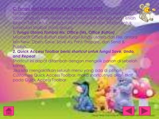 C. Fungsi dari Tools dalam Ms. PowerPoint 2007
Terdapat perbedaan istilah yang digunakan Ms. PowerPoint 2007
dibandingkan versi sebelumnya, antara lain penggunaan istilah
Ribbon Tabs untuk menggantikan menubar dan Ribbon untuk
kumpulan toolbar (tools group).
1. Fungsi Utama Tombol Ms. Office (Ms. Office Button)
Microsoft Office Button berisi fungsi-fungsi utama dari File, antara
lain New, Open, Save, Save As, Print, Prepare, dan Send &
Publish.
2. Quick Access Toolbar berisi shortcut untuk fungsi Save, Undo,
and Repeat
Shortcut ini dapat ditambah dengan mengklik panah di sebelah
kanan.
Jika kita mengaktifkan seluruh menu yang ada di pilihan
Customize Quick Access Toolbar, maka shortcutnya akan aktif
pada Quick Access Toolbar.

 
