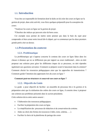 3
1.1. Introduction
Vous êtes un responsable de formation dont la tâche est de créer des cours en ligne sur la
gestion de projet, dans cette activité, vous ferez quelques préparatifs pour la conception du
cours:
*Analysez les cours en ligne sur la gestion de projet.
*Cherchez des indices qui peuvent créer de bons cours.
Cet exemple nous permet de mettre notre premier pas dans le bain du sujet pour
comprendre et bien cerner notre travail dès le départ, qui va commencer par les deux premiers
grands partis citer au-dessus.
1.2.Présentation du contexte
1.2.1. Problématique
La problématique qui s’oppose concerne le contenu des cours en ligne faites dans les
classes à distance qui ne se différencie pas par rapport au cours traditionnel , alors on doit
proposer une solution pour gérer les différentes étapes de ce processus, on doit répondre
également aux questions suivantes :Comment se préparer avant le lancement dans la création?
Comment choisir les ressources pédagogiques ainsi que les approches de transmissions ?
Comment garder l’attention des apprenants lors du cours en ligne ?
Comment peut-on structurer et concevoir nos cours en ligne ?
1.2.2. Objectifs du Guide
Le guide a pour objectifs de faciliter un ensemble de processus liés à la gestion et la
préparation ainsi que la réalisation des ordres des cours en ligne, il consiste donc à proposer
une solution aux problèmes présentés dans la section précédente.
Cette solution devra entre autres assurer :
 l’élaboration des ressources pédagogiques.
 Faciliter la préparation des cours en ligne.
 La simplification des processus de rédaction et de conservation du contenu.
 Aidez au choix des formes de ressources (vidéo, texte, schéma, ….).
 Faciliter le choix de la plateforme de partage des cours
 