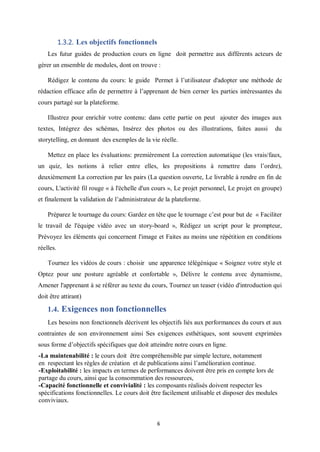 6
1.3.2. Les objectifs fonctionnels
Les futur guides de production cours en ligne doit permettre aux différents acteurs de
gérer un ensemble de modules, dont on trouve :
Rédigez le contenu du cours: le guide Permet à l’utilisateur d'adopter une méthode de
rédaction efficace afin de permettre à l’apprenant de bien cerner les parties intéressantes du
cours partagé sur la plateforme.
Illustrez pour enrichir votre contenu: dans cette partie on peut ajouter des images aux
textes, Intégrez des schémas, Insérez des photos ou des illustrations, faites aussi du
storytelling, en donnant des exemples de la vie réelle.
Mettez en place les évaluations: premièrement La correction automatique (les vrais/faux,
un quiz, les notions à relier entre elles, les propositions à remettre dans l’ordre),
deuxièmement La correction par les pairs (La question ouverte, Le livrable à rendre en fin de
cours, L'activité fil rouge « à l'échelle d'un cours », Le projet personnel, Le projet en groupe)
et finalement la validation de l’administrateur de la plateforme.
Préparez le tournage du cours: Gardez en tête que le tournage c’est pour but de « Faciliter
le travail de l'équipe vidéo avec un story-board », Rédigez un script pour le prompteur,
Prévoyez les éléments qui concernent l'image et Faites au moins une répétition en conditions
réelles.
Tournez les vidéos de cours : choisir une apparence télégénique « Soignez votre style et
Optez pour une posture agréable et confortable », Délivre le contenu avec dynamisme,
Amener l'apprenant à se référer au texte du cours, Tournez un teaser (vidéo d'introduction qui
doit être attirant)
1.4. Exigences non fonctionnelles
Les besoins non fonctionnels décrivent les objectifs liés aux performances du cours et aux
contraintes de son environnement ainsi Ses exigences esthétiques, sont souvent exprimées
sous forme d’objectifs spécifiques que doit atteindre notre cours en ligne.
-La maintenabilité : le cours doit être compréhensible par simple lecture, notamment
en respectant les règles de création et de publications ainsi l’amélioration continue.
-Exploitabilité : les impacts en termes de performances doivent être pris en compte lors de
partage du cours, ainsi que la consommation des ressources,
-Capacité fonctionnelle et convivialité : les composants réalisés doivent respecter les
spécifications fonctionnelles. Le cours doit être facilement utilisable et disposer des modules
conviviaux.
 