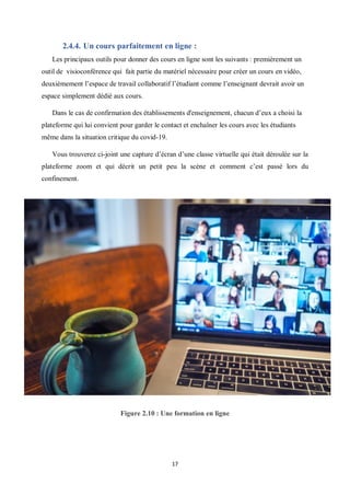 17
2.4.4. Un cours parfaitement en ligne :
Les principaux outils pour donner des cours en ligne sont les suivants : premièrement un
outil de visioconférence qui fait partie du matériel nécessaire pour créer un cours en vidéo,
deuxièmement l’espace de travail collaboratif l’étudiant comme l’enseignant devrait avoir un
espace simplement dédié aux cours.
Dans le cas de confirmation des établissements d'enseignement, chacun d’eux a choisi la
plateforme qui lui convient pour garder le contact et enchaîner les cours avec les étudiants
même dans la situation critique du covid-19.
Vous trouverez ci-joint une capture d’écran d’une classe virtuelle qui était déroulée sur la
plateforme zoom et qui décrit un petit peu la scène et comment c’est passé lors du
confinement.
Figure 2.10 : Une formation en ligne
 