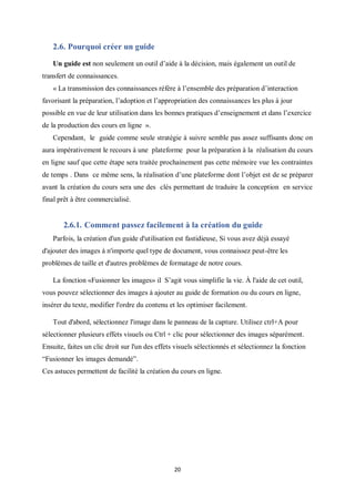 20
2.6. Pourquoi créer un guide
Un guide est non seulement un outil d’aide à la décision, mais également un outil de
transfert de connaissances.
« La transmission des connaissances réfère à l’ensemble des préparation d’interaction
favorisant la préparation, l’adoption et l’appropriation des connaissances les plus à jour
possible en vue de leur utilisation dans les bonnes pratiques d’enseignement et dans l’exercice
de la production des cours en ligne ».
Cependant, le guide comme seule stratégie à suivre semble pas assez suffisants donc on
aura impérativement le recours à une plateforme pour la préparation à la réalisation du cours
en ligne sauf que cette étape sera traitée prochainement pas cette mémoire vue les contraintes
de temps . Dans ce même sens, la réalisation d’une plateforme dont l’objet est de se préparer
avant la création du cours sera une des clés permettant de traduire la conception en service
final prêt à être commercialisé.
2.6.1. Comment passez facilement à la création du guide
Parfois, la création d'un guide d'utilisation est fastidieuse, Si vous avez déjà essayé
d'ajouter des images à n'importe quel type de document, vous connaissez peut-être les
problèmes de taille et d'autres problèmes de formatage de notre cours.
La fonction «Fusionner les images» il S’agit vous simplifie la vie. À l'aide de cet outil,
vous pouvez sélectionner des images à ajouter au guide de formation ou du cours en ligne,
insérer du texte, modifier l'ordre du contenu et les optimiser facilement.
Tout d'abord, sélectionnez l'image dans le panneau de la capture. Utilisez ctrl+A pour
sélectionner plusieurs effets visuels ou Ctrl + clic pour sélectionner des images séparément.
Ensuite, faites un clic droit sur l'un des effets visuels sélectionnés et sélectionnez la fonction
“Fusionner les images demandé”.
Ces astuces permettent de facilité la création du cours en ligne.
 