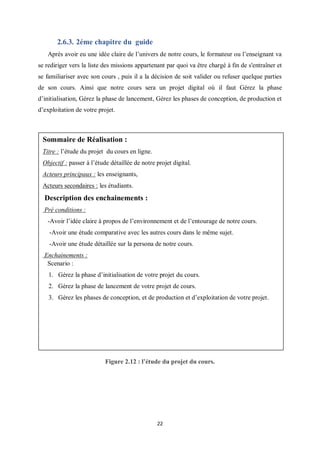 22
2.6.3. 2éme chapitre du guide
Après avoir eu une idée claire de l’univers de notre cours, le formateur ou l’enseignant va
se rediriger vers la liste des missions appartenant par quoi va être chargé à fin de s'entraîner et
se familiariser avec son cours , puis il a la décision de soit valider ou refuser quelque parties
de son cours. Ainsi que notre cours sera un projet digital où il faut Gérez la phase
d’initialisation, Gérez la phase de lancement, Gérez les phases de conception, de production et
d’exploitation de votre projet.
Figure 2.12 : l’étude du projet du cours.
Sommaire de Réalisation :
Titre : l’étude du projet du cours en ligne.
Objectif : passer à l’étude détaillée de notre projet digital.
Acteurs principaux : les enseignants,
Acteurs secondaires : les étudiants.
Description des enchainements :
Pré conditions :
-Avoir l’idée claire à propos de l’environnement et de l’entourage de notre cours.
-Avoir une étude comparative avec les autres cours dans le même sujet.
-Avoir une étude détaillée sur la persona de notre cours.
Enchainements :
Scenario :
1. Gérez la phase d’initialisation de votre projet du cours.
2. Gérez la phase de lancement de votre projet de cours.
3. Gérez les phases de conception, et de production et d’exploitation de votre projet.
 