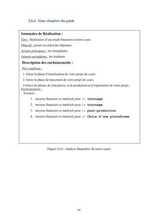 23
2.6.4. 3éme chapitre du guide
Figure 2.14 : Analyse financière de notre cours
Sommaire de Réalisation :
Titre : Réalisation d’une étude financière à notre cours.
Objectif : passer au calcul des dépenses.
Acteurs principaux : les enseignants,
Acteurs secondaires : les étudiants.
Description des enchainements :
Pré conditions :
1- Gérez la phase d’initialisation de votre projet du cours.
2- Gérez la phase de lancement de votre projet de cours.
3-Gérez les phases de conception, et de production et d’exploitation de votre projet.
Enchainements :
Scenario :
1. moyens financiers et matériels pour le tournage.
2. moyens financiers et matériels pour le tournage.
3. moyens financiers et matériels pour la post-production.
4. moyens financiers et matériels pour le Choix d’une plateforme.
 