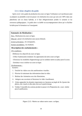 26
2.1.1. 6éme chapitre du guide
Après avoir votre guide de production du cours en ligne l’utilisateur ou le professeur peut
se préparer au préalable avant de passer à la réalisation du cours qui sera soit 100% dans une
plateforme soit en classe hybride, et il faut obligatoirement joindre le scénario et les
ressources pédagogiques , le guide alors va établir un accompagnement chose qui va faciliter
la tâche pour le formateur ou l’enseignant.
Figure 2.12 : Mettre en valeur notre cours en ligne.
Sommaire de Réalisation :
Titre : Réalisation du cours en ligne.
Objectif : passer à la réalisation sans aucun obstacle.
Acteurs principaux : les enseignants,
Acteurs secondaires : les étudiants.
Description des enchainements :
Pré conditions :
-Définissez les objectifs du cours en ligne.
-Ciblez l'audience(les étudiants /les apprenants) de notre cours en ligne
-Choisissez les modalités d'apprentissage qu’on souhaite mettre en place pour le cours.
-Entraînez-vous à réaliser un cours en ligne
Enchainements :
Scenario :
1. Enrichir les vidéos avec des améliorations visuelles.
2. Prioriser le traitement des informations dans la vidéo.
3. Réaliser des Animation avec des illustrations.
4. -Intégrez une ouverture et Structurez la vidéo visuellement.
5. -Faites apparaître les données importantes en Ajoutons un jingle de fin Ajouter des
photos, des visuels et allez plus loin sur la partie design.
6. Validez l’ensemble du contenu produit et passer à la Préparation du cours réalisé
pour la publication.
 