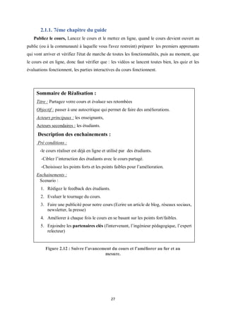 27
2.1.1. 7éme chapitre du guide
Publiez le cours, Lancez le cours et le mettez en ligne, quand le cours devient ouvert au
public (ou à la communauté à laquelle vous l'avez restreint) préparer les premiers apprenants
qui vont arriver et vérifiez l'état de marche de toutes les fonctionnalités, puis au moment, que
le cours est en ligne, donc faut vérifier que : les vidéos se lancent toutes bien, les quiz et les
évaluations fonctionnent, les parties interactives du cours fonctionnent.
Figure 2.12 : Suivre l’avancement du cours et l’améliorer au fur et au
mesure.
Sommaire de Réalisation :
Titre : Partagez votre cours et évaluez ses retombées
Objectif : passer à une autocritique qui permet de faire des améliorations.
Acteurs principaux : les enseignants,
Acteurs secondaires : les étudiants.
Description des enchainements :
Pré conditions :
-le cours réaliser est déjà en ligne et utilisé par des étudiants.
-Ciblez l’interaction des étudiants avec le cours partagé.
-Choisissez les points forts et les points faibles pour l’amélioration.
Enchainements :
Scenario :
1. Rédigez le feedback des étudiants.
2. Evaluer le tournage du cours.
3. Faire une publicité pour notre cours (Ecrire un article de blog, réseaux sociaux,
newsletter, la presse)
4. Améliorer à chaque fois le cours en se basant sur les points fort/faibles.
5. Enjoindre les partenaires clés (l'intervenant, l’ingénieur pédagogique, l’expert
relecteur)
 