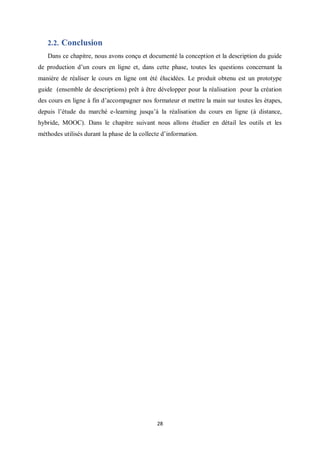 28
2.2. Conclusion
Dans ce chapitre, nous avons conçu et documenté la conception et la description du guide
de production d’un cours en ligne et, dans cette phase, toutes les questions concernant la
manière de réaliser le cours en ligne ont été élucidées. Le produit obtenu est un prototype
guide (ensemble de descriptions) prêt à être développer pour la réalisation pour la création
des cours en ligne à fin d’accompagner nos formateur et mettre la main sur toutes les étapes,
depuis l’étude du marché e-learning jusqu’à la réalisation du cours en ligne (à distance,
hybride, MOOC). Dans le chapitre suivant nous allons étudier en détail les outils et les
méthodes utilisés durant la phase de la collecte d’information.
 