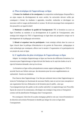 32
a) Plan stratégique de l'apprentissage en ligne
1) Former les étudiants et les enseignants, la composition technologique d'aujourd'hui a
un enjeu majeur du développement de notre société, les universités doivent veiller par
conséquent à former les étudiants à apprendre, travailler, rechercher et développer ces
nouveaux outils et usages professionnels et sociaux. Ils doivent encourager leurs enseignants à
être proactifs à cet égard évolutif.
2) Maintenir et améliorer la qualité de l'enseignement: TIC et formation ou cours en
ligne Contribue au maintien et au développement de la qualité de l’enseignement, cette
stratégie doit intégrer les TICE à l'apprentissage en ligne dans une perspective unique sur le
développement de la pédagogie universitaire.
3) Réunir et organiser tous les participants : toute stratégie utilisée dans les cours en
ligne s'inscrit dans la politique d'introduction et de gestion de l'innovation pédagogique et
cette technologie par conséquent, affecte tout le monde à l’organisation et la participation de
ces projets de cours en ligne.
b) L’application du plan stratégique de l'apprentissage en ligne
Adapter les stratégies d'apprentissage en ligne aux besoins des différentes formations, Les
ressources pour l'apprentissage en ligne doivent être basées sur le sujet des études et sur le
type de formation demandé, ainsi qu’au niveau.
La formation en ligne utilise principalement comme support pédagogique les TICE et
accorde l'accès aux fichiers ainsi que des documents pour les cours supplémentaires en
«présentiel» fournis aux étudiants.
Pour Innover dans l'apprentissage: il ne faut pas seulement innover dans l'apprentissage en
terme de Technologie (en fournissant de nouveaux Outils), mais en service (une conception et
une organisation Services d'éducation et de formation pour le public , ainsi que
l’accompagnement par des guides ou des coaches spécialisé ) en apprentissage (une Nouvelles
façons de concevoir la connaissance, développer une stratégie à long terme et l'enregistrer
comme outil de planification Stratégique dans l’enseignement .
Par conséquent, il doit être lié au plan stratégique global et crée une vision d'orientation et
de direction universitaire Permanent et durable qui intègre les cours en ligne dans
l’enseignement.
 