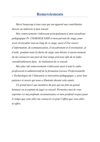Remerciements
Merci beaucoup à tous ceux qui ont apporté une contribution
directe ou indirecte à mon travail.
Mes remerciements s'adressent principalement à mon encadrant
pédagogique Pr. CHAKOUK SAID et mon parrain de stage, pour
avoir m'encadrer tout au long de ce stage, aussi d’être source
d’information, de communication, d’encadrement et d’orientation ,et
d’aide pendant toute la durée de stage sans hésiter à aucun moment
de me consacrer une part de leur temps précieux afin de m’aider
considérablement dans la réalisation de ce travail.
Mes plus vifs remerciements s'adressent aussi à tout le cadre
professoral et administratif de la formation Licence Professionnelle
« Technologies de l’éducation et innovation pédagogique », pour leur
patience et savoir qui nous a illuminés durant cette année.
Un grand merci aux membres du jury qui me font un grand
honneur en acceptant de juger ce travail. Permettez-moi de vous
exprimer ici ma profonde reconnaissance et mon profond respect pour
le temps que vous allez me consacrer et pour l’effort que vous allez
m’offrir.
 