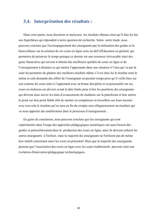 42
3.4. Interprétation des résultats :
Dans cette partie, nous discutons et analysons les résultats obtenus ainsi qu’il faut les lier
aux hypothèses qui répondent à notre question de recherche. Selon notre étude, nous
pouvons conclure que l'accompagnement des enseignants par la réalisation des guides et la
bienveillance sur la création de ces cours en ligne reste un défi d'Éducation en général, qui
permettra de préserver le temps puisque ce dernier est une ressource irrévocable ainsi des
gains financières qui servent à obtenir des meilleures qualités de cours en ligne et de
l’enseignement à distance ce qui mettra l’apprenants dans une situation à l’aise qui va par la
suite lui permettre de générer des meilleurs résultats même s’il est chez lui le résultat reste le
même et cela demande des effort de l’enseignant en premier temps pour qu’il veille bien sur
son contenu du cours ainsi à l’apprenant avec sa bonne discipline et sa ponctualité sur ses
cours en réalisons ses devoirs avant la date limite pour éviter les punitions des enseignants
qui doivent ainsi suivre les états d’avancements de étudiants sur la plateforme et leur mettre
le point sur leur point faible afin de monter en compétence et travaillera sur leurs lacunes
avec tout cela le résultats qu’on aura en fin du compte sera obligatoirement un résultats qui
va nous apporter des amélioration dans le processus d’enseignement .
En guise de conclusion, nous pouvons conclure que les enseignants qui sont
expérimentés dans l'usage des approches pédagogiques numériques ont aussi besoin des
guides et particulièrement dans la production des cours en ligne, ainsi ils doivent exhorté les
autres enseignants à l'utiliser, mais la majorité des enseignants ne l'utilisent pas de même
leur intérêt concernant aussi les cours en présentiel .Bien que la majorité des enseignants
pensent que l’association des cours en ligne avec les cours traditionnels peuvent créer une
évolution d'innovation pédagogique technologiques.
 