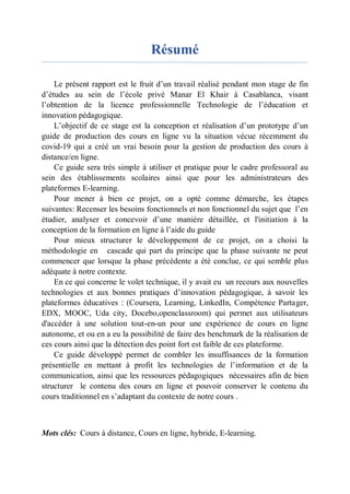 Résumé
Le présent rapport est le fruit d’un travail réalisé pendant mon stage de fin
d’études au sein de l’école privé Manar El Khair à Casablanca, visant
l’obtention de la licence professionnelle Technologie de l’éducation et
innovation pédagogique.
L’objectif de ce stage est la conception et réalisation d’un prototype d’un
guide de production des cours en ligne vu la situation vécue récemment du
covid-19 qui a créé un vrai besoin pour la gestion de production des cours à
distance/en ligne.
Ce guide sera très simple à utiliser et pratique pour le cadre professoral au
sein des établissements scolaires ainsi que pour les administrateurs des
plateformes E-learning.
Pour mener à bien ce projet, on a opté comme démarche, les étapes
suivantes: Recenser les besoins fonctionnels et non fonctionnel du sujet que l’en
étudier, analyser et concevoir d’une manière détaillée, et l'initiation à la
conception de la formation en ligne à l’aide du guide
Pour mieux structurer le développement de ce projet, on a choisi la
méthodologie en cascade qui part du principe que la phase suivante ne peut
commencer que lorsque la phase précédente a été conclue, ce qui semble plus
adéquate à notre contexte.
En ce qui concerne le volet technique, il y avait eu un recours aux nouvelles
technologies et aux bonnes pratiques d’innovation pédagogique, à savoir les
plateformes éducatives : (Coursera, Learning, LinkedIn, Compétence Partager,
EDX, MOOC, Uda city, Docebo,openclassroom) qui permet aux utilisateurs
d'accéder à une solution tout-en-un pour une expérience de cours en ligne
autonome, et ou en a eu la possibilité de faire des benchmark de la réalisation de
ces cours ainsi que la détection des point fort est faible de ces plateforme.
Ce guide développé permet de combler les insuffisances de la formation
présentielle en mettant à profit les technologies de l’information et de la
communication, ainsi que les ressources pédagogiques nécessaires afin de bien
structurer le contenu des cours en ligne et pouvoir conserver le contenu du
cours traditionnel en s’adaptant du contexte de notre cours .
Mots clés: Cours à distance, Cours en ligne, hybride, E-learning.
 