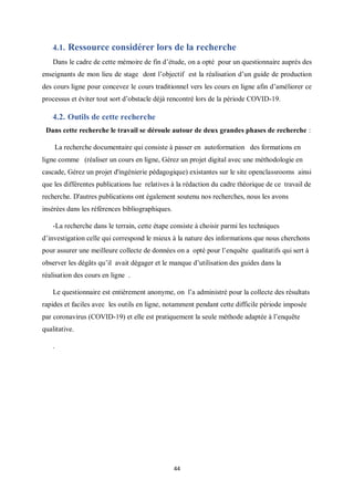 44
4.1. Ressource considérer lors de la recherche
Dans le cadre de cette mémoire de fin d’étude, on a opté pour un questionnaire auprès des
enseignants de mon lieu de stage dont l’objectif est la réalisation d’un guide de production
des cours ligne pour concevez le cours traditionnel vers les cours en ligne afin d’améliorer ce
processus et éviter tout sort d’obstacle déjà rencontré lors de la période COVID-19.
4.2. Outils de cette recherche
Dans cette recherche le travail se déroule autour de deux grandes phases de recherche :
La recherche documentaire qui consiste à passer en autoformation des formations en
ligne comme (réaliser un cours en ligne, Gérez un projet digital avec une méthodologie en
cascade, Gérez un projet d'ingénierie pédagogique) existantes sur le site openclassrooms ainsi
que les différentes publications lue relatives à la rédaction du cadre théorique de ce travail de
recherche. D'autres publications ont également soutenu nos recherches, nous les avons
insérées dans les références bibliographiques.
-La recherche dans le terrain, cette étape consiste à choisir parmi les techniques
d’investigation celle qui correspond le mieux à la nature des informations que nous cherchons
pour assurer une meilleure collecte de données on a opté pour l’enquête qualitatifs qui sert à
observer les dégâts qu’il avait dégager et le manque d’utilisation des guides dans la
réalisation des cours en ligne .
Le questionnaire est entièrement anonyme, on l’a administré pour la collecte des résultats
rapides et faciles avec les outils en ligne, notamment pendant cette difficile période imposée
par coronavirus (COVID-19) et elle est pratiquement la seule méthode adaptée à l’enquête
qualitative.
.
 