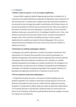 49
c. Evaluation
1-Réalisez le plan de séquence : (avec un exemple d’application)
On peut établir le graphe des objectifs d'apprentissage pour faire un calendrier (en le
construisant d’une maniéré détaillé pour comprendre les dépendances entre les objectifs). En
aura aussi besoin de 2 à 4 minutes pour s’organiser Just avant le lancement la formation et
cela nécessite de créer une équipe pour garder la sensibilisation afin d’éliminer la peur et la
pression des participants et offrir des moyens évidents de travaille. Dans notre exemple, on
peut choisir un séminaire où tous les participants se sont présentés et on leur fait part des
problèmes les plus graves rencontrés lors de « l'assemblage du mobilier en kit ». Dans cette
formation on peut prévoir de divers petits ateliers comme les ateliers d’instructions de
montage, clouer, visser et résoudre les problèmes par paires. Ensuite, organisez
régulièrement une compétition par équipe (évaluation pédagogique). Puis on aura un
moment de discussion (réexpliquez des termes et trouver des moyens de s'améliorer et
améliorer les travaux).
2-Sélectionnez les méthodes pédagogiques adaptées :
La pédagogie active guide les apprenants à construire leurs propres connaissances, leurs
représentations et à construire leur personnalité et leur structure psychologique. Les
méthodes d'enseignement actif consistent à mettre les apprenants dans un état de recherche,
d’autogestion, Observation, déduction, formalisation et de vérification. La véritable
méthode d'enseignement actif implique une véritable non-directivité. Par conséquent, il est
important de faire une distinction entre les méthodes d’enseignement actif authentiques et
non dirigées et les méthodes d’enseignement participatif dans lesquelles l’attention et la
participation des apprenants doit être élevé et l’éducateur est encore très fort.
3-Prévoyez plusieurs progressions pédagogiques :
La disposition des grains de contenu est un type de conception graphique qui vous
permettra de planifier et de visualiser la séance dans un format rigoureux et d’avoir une
feuille de route pendant la séance d'exercice, Tandis il doit être préparé par conscience.
Enregistrez vos progrès dans un tableau simple qui contient des lignes pour chaque tâche et
3 ou 4 colonnes décrivant ce qu'il faut faire, combien de temps et le soutien dont ils ont
besoin. Savoir la formation se déroule sur quelle plateforme permet de se préparer en avance
aux exigences de cette plateforme.
 