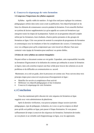 50
d. Concevez le séquençage de votre formation
1-Comprenez l'importance du syllabus augmenté
Syllabus signifie «table de matière». Il s'agit d'un outil pour expliquer les contenus
pédagogiques utilisés dans notre cours avant sa publication. Son objectif principal est de
listez les éléments de connaissance couverts pendant la formation. Il est conseillé d'utiliser
un système de lecture supplémentaire (ce qu'on appelle un «centre de formation») qui
enregistre toutes les étapes de la préparation. Sylarin est un programme éducatif complet
utilisé par les formateurs, leurs étudiants, d'autres parties prenantes et des groupes de
formation en ligne. Cela vous permet de soutenir la conception de programmes de formation
et communiquez avec les étudiants et faire les compléments des «cours», Communiquez
avec vos collègues pour qu'ils comprennent que votre travail est effectué, Faut aussi
contacter votre équipe de formation pour améliorer vos points faibles.
2-Faites de votre syllabus un contrat triangulaire
On peut utiliser ce document comme un vrai guide. Cependant, cette responsabilité incombe
au formateur (l'agencement et la réalisation du contenu qui embauche et assure la formation
en ligne), mais cela constitue toujours une base solide pour trouver des solutions en cas de
problèmes et de difficultés en communication ou accord.
Maintenant, on a créé un guide, alors le processus est comme suit, Nous suivons donc trois
principes étapes pour concevoir un processus d'enseignement en ligne :
 Identifiez les savoirs et compétences d'une activité
 Définissez vos objectifs pédagogiques et leur évaluation
 Concevez le séquençage de votre formation
4.3.Conclusion
Vous êtes maintenant prêt à discuter de votre séquence de formation en ligne
suggérée avec votre administrateur de plateforme.
Après la dernière vérification, vous pouvez préparer chaque session (activités
pédagogiques, type de pédagogie, évaluation, etc.) avec ce qui la compose en détail
pour qu'elle soit publiée en ligne, puis passer à l'étape d'animation. Si vous passez
suffisamment de temps à concevoir des séquences de formation, l'animation deviendra
un vrai plaisir et un véritable outil d'apprentissage en ligne, avec les apprenants.
 
