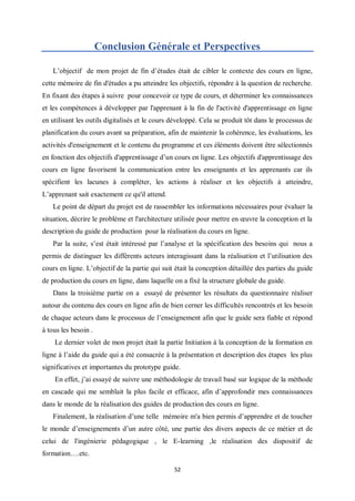 52
Conclusion Générale et Perspectives
L’objectif de mon projet de fin d’études était de cibler le contexte des cours en ligne,
cette mémoire de fin d'études a pu atteindre les objectifs, répondre à la question de recherche.
En fixant des étapes à suivre pour concevoir ce type de cours, et déterminer les connaissances
et les compétences à développer par l'apprenant à la fin de l'activité d'apprentissage en ligne
en utilisant les outils digitalisés et le cours développé. Cela se produit tôt dans le processus de
planification du cours avant sa préparation, afin de maintenir la cohérence, les évaluations, les
activités d'enseignement et le contenu du programme et ces éléments doivent être sélectionnés
en fonction des objectifs d'apprentissage d’un cours en ligne. Les objectifs d'apprentissage des
cours en ligne favorisent la communication entre les enseignants et les apprenants car ils
spécifient les lacunes à compléter, les actions à réaliser et les objectifs à atteindre,
L’apprenant sait exactement ce qu'il attend.
Le point de départ du projet est de rassembler les informations nécessaires pour évaluer la
situation, décrire le problème et l'architecture utilisée pour mettre en œuvre la conception et la
description du guide de production pour la réalisation du cours en ligne.
Par la suite, s’est était intéressé par l’analyse et la spécification des besoins qui nous a
permis de distinguer les différents acteurs interagissant dans la réalisation et l’utilisation des
cours en ligne. L’objectif de la partie qui suit était la conception détaillée des parties du guide
de production du cours en ligne, dans laquelle on a fixé la structure globale du guide.
Dans la troisième partie on a essayé de présenter les résultats du questionnaire réaliser
autour du contenu des cours en ligne afin de bien cerner les difficultés rencontrés et les besoin
de chaque acteurs dans le processus de l’enseignement afin que le guide sera fiable et répond
à tous les besoin .
Le dernier volet de mon projet était la partie Initiation à la conception de la formation en
ligne à l’aide du guide qui a été consacrée à la présentation et description des étapes les plus
significatives et importantes du prototype guide.
En effet, j’ai essayé de suivre une méthodologie de travail basé sur logique de la méthode
en cascade qui me semblait la plus facile et efficace, afin d’approfondir mes connaissances
dans le monde de la réalisation des guides de production des cours en ligne.
Finalement, la réalisation d’une telle mémoire m'a bien permis d’apprendre et de toucher
le monde d’enseignements d’un autre côté, une partie des divers aspects de ce métier et de
celui de l'ingénierie pédagogique , le E-learning ,le réalisation des dispositif de
formation….etc.
 