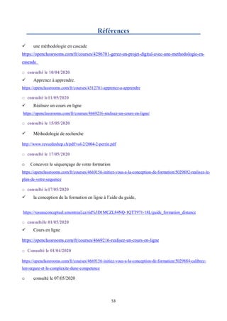 53
Références
 une méthodologie en cascade
https://openclassrooms.com/fr/courses/4296701-gerez-un-projet-digital-avec-une-methodologie-en-
cascade
o consulté le 10/04/2020
 Apprenez à apprendre.
https://openclassrooms.com/fr/courses/4312781-apprenez-a-apprendre
o consulté le11/05/2020
 Réalisez un cours en ligne
https://openclassrooms.com/fr/courses/4669216-realisez-un-cours-en-ligne/
o consulté le 15/05/2020
 Méthodologie de recherche
http://www.revuedeshep.ch/pdf/vol-2/2004-2-perrin.pdf
o consulté le 17/05/2020
o Concevez le séquençage de votre formation
https://openclassrooms.com/fr/courses/4669156-initiez-vous-a-la-conception-de-formation/5029892-realisez-le-
plan-de-votre-sequence
o consulté le17/05/2020
 la conception de la formation en ligne à l’aide du guide,
https://reseauconceptuel.umontreal.ca/rid%3D1MCZL84NQ-1QTT971-18L/guide_formation_distance
o consultéle 01/05/2020
 Cours en ligne
https://openclassrooms.com/fr/courses/4669216-realisez-un-cours-en-ligne
o Consulté le 01/04/2020
https://openclassrooms.com/fr/courses/4669156-initiez-vous-a-la-conception-de-formation/5029884-calibrez-
lenvergure-et-la-complexite-dune-competence
o consulté le 07/05/2020
 