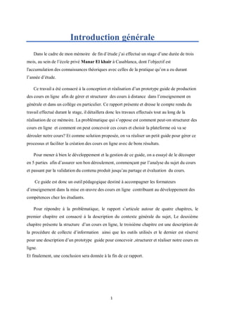 1
Introduction générale
Dans le cadre de mon mémoire de fin d’étude j’ai effectué un stage d’une durée de trois
mois, au sein de l’école privé Manar El khair à Casablanca, dont l’objectif est
l'accumulation des connaissances théoriques avec celles de la pratique qu’on a eu durant
l’année d’étude.
Ce travail a été consacré à la conception et réalisation d’un prototype guide de production
des cours en ligne afin de gérer et structurer des cours à distance dans l’enseignement en
générale et dans un collège en particulier. Ce rapport présente et dresse le compte rendu du
travail effectué durant le stage, il détaillera donc les travaux effectués tout au long de la
réalisation de ce mémoire. La problématique qui s’oppose est comment peut-on structurer des
cours en ligne et comment on peut concevoir ces cours et choisir la plateforme où va se
dérouler notre cours? Et comme solution proposée, on va réaliser un petit guide pour gérer ce
processus et faciliter la création des cours en ligne avec de bons résultats.
Pour mener à bien le développement et la gestion de ce guide, on a essayé de le découper
en 5 parties afin d’assurer son bon déroulement, commençant par l’analyse du sujet du cours
et passant par la validation du contenu produit jusqu’au partage et évaluation du cours.
Ce guide est donc un outil pédagogique destiné à accompagner les formateurs
d’enseignement dans la mise en œuvre des cours en ligne contribuant au développement des
compétences chez les étudiants.
Pour répondre à la problématique, le rapport s’articule autour de quatre chapitres, le
premier chapitre est consacré à la description du contexte générale du sujet, Le deuxième
chapitre présente la structure d’un cours en ligne, le troisième chapitre est une description de
la procédure de collecte d’information ainsi que les outils utilisés et le dernier est réservé
pour une description d’un prototype guide pour concevoir ,structurer et réaliser notre cours en
ligne.
Et finalement, une conclusion sera donnée à la fin de ce rapport.
 