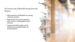 The Common Use of Midwakh Among University
Students
• High prevalence of Midwakh use among
university students
• Potential for the trend to spread to
other nations, creating global health
concerns
• Long-term health benefits can be
achieved by curbing Midwakh use
among students
 