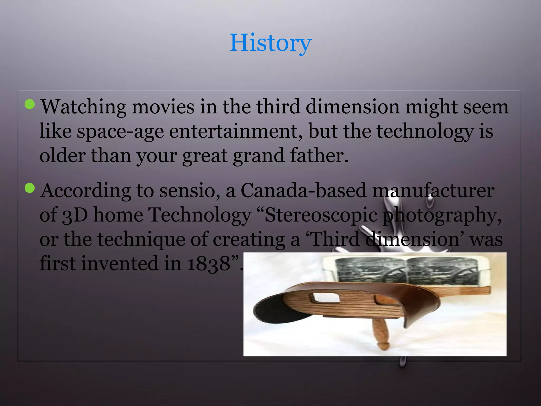 History 
Watching movies in the third dimension might seem 
like space-age entertainment, but the technology is 
older than your great grand father. 
According to sensio, a Canada-based manufacturer 
of 3D home Technology “Stereoscopic photography, 
or the technique of creating a ‘Third dimension’ was 
first invented in 1838”. 
 