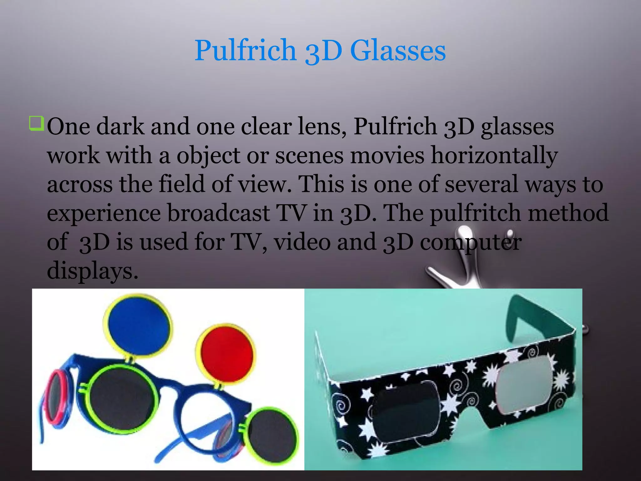 Pulfrich 3D Glasses 
One dark and one clear lens, Pulfrich 3D glasses 
work with a object or scenes movies horizontally 
across the field of view. This is one of several ways to 
experience broadcast TV in 3D. The pulfritch method 
of 3D is used for TV, video and 3D computer 
displays. 
 