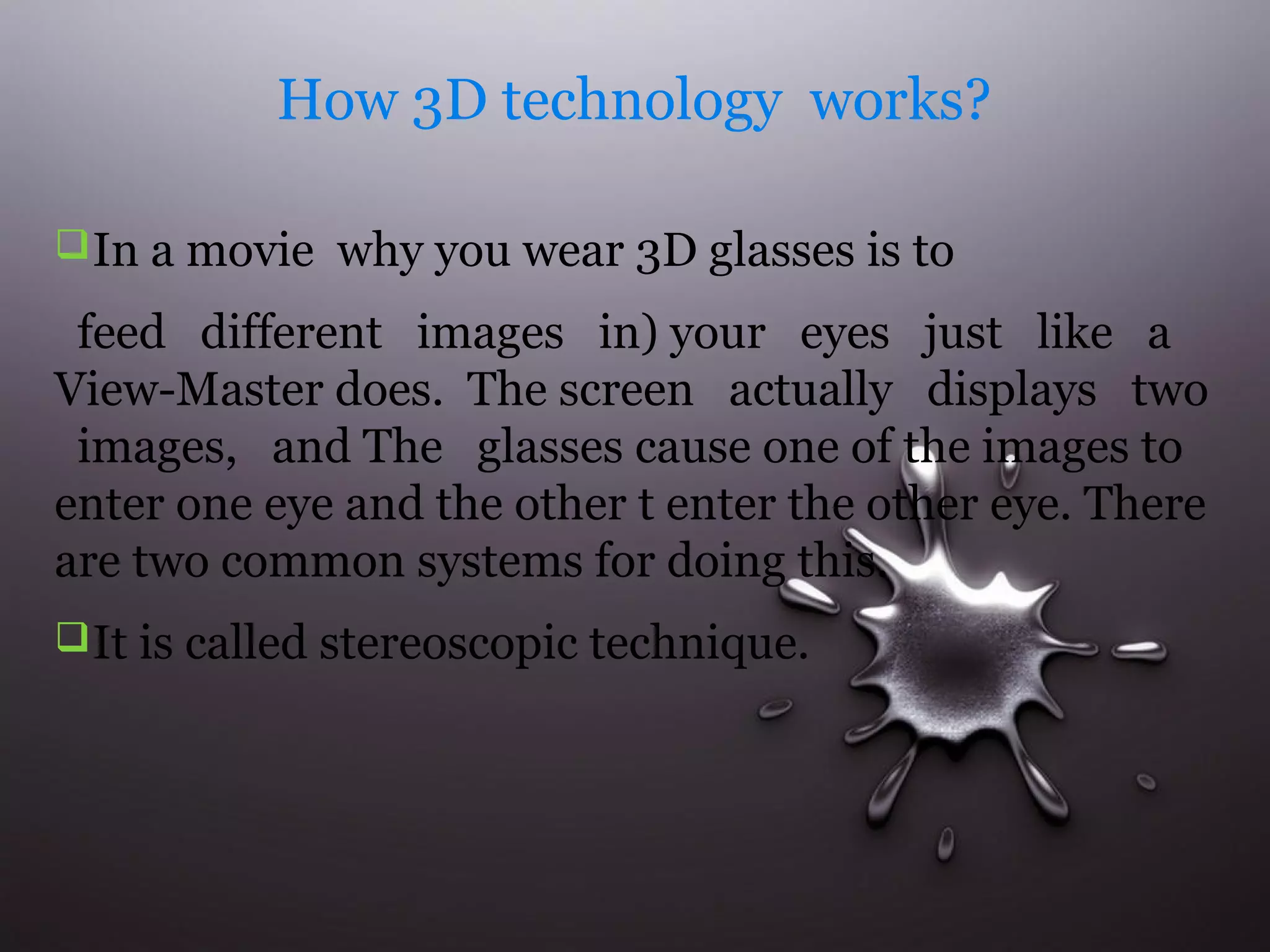 How 3D technology works? 
In a movie why you wear 3D glasses is to 
feed different images in) your eyes just like a 
View-Master does. The screen actually displays two 
images, and The glasses cause one of the images to 
enter one eye and the other t enter the other eye. There 
are two common systems for doing this. 
It is called stereoscopic technique. 
 