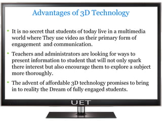 Advantages of 3D Technology 
 It is no secret that students of today live in a multimedia 
world where They use video as their primary form of 
engagement and communication. 
 Teachers and administrators are looking for ways to 
present information to student that will not only spark 
there interest but also encourage them to explore a subject 
more thoroughly. 
 The advent of affordable 3D technology promises to bring 
in to reality the Dream of fully engaged students. 
 