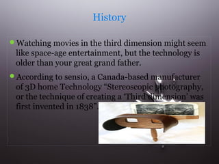 History 
Watching movies in the third dimension might seem 
like space-age entertainment, but the technology is 
older than your great grand father. 
According to sensio, a Canada-based manufacturer 
of 3D home Technology “Stereoscopic photography, 
or the technique of creating a ‘Third dimension’ was 
first invented in 1838”. 
 