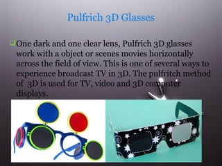 Pulfrich 3D Glasses 
One dark and one clear lens, Pulfrich 3D glasses 
work with a object or scenes movies horizontally 
across the field of view. This is one of several ways to 
experience broadcast TV in 3D. The pulfritch method 
of 3D is used for TV, video and 3D computer 
displays. 
 