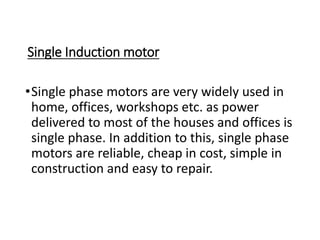 Single Induction motor
•Single phase motors are very widely used in
home, offices, workshops etc. as power
delivered to most of the houses and offices is
single phase. In addition to this, single phase
motors are reliable, cheap in cost, simple in
construction and easy to repair.
 