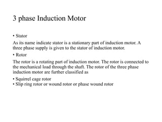 3 phase Induction Motor
• Stator
As its name indicate stator is a stationary part of induction motor. A
three phase supply is given to the stator of induction motor.
• Rotor
The rotor is a rotating part of induction motor. The rotor is connected to
the mechanical load through the shaft. The rotor of the three phase
induction motor are further classified as
• Squirrel cage rotor
• Slip ring rotor or wound rotor or phase wound rotor
 