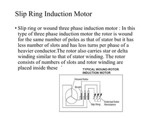 Slip Ring Induction Motor
• Slip ring or wound three phase induction motor : In this
type of three phase induction motor the rotor is wound
for the same number of poles as that of stator but it has
less number of slots and has less turns per phase of a
heavier conductor.The rotor also carries star or delta
winding similar to that of stator winding. The rotor
consists of numbers of slots and rotor winding are
placed inside these slots.
 