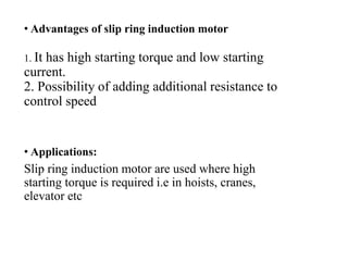 • Advantages of slip ring induction motor
1. It has high starting torque and low starting
current.
2. Possibility of adding additional resistance to
control speed
• Applications:
Slip ring induction motor are used where high
starting torque is required i.e in hoists, cranes,
elevator etc
 